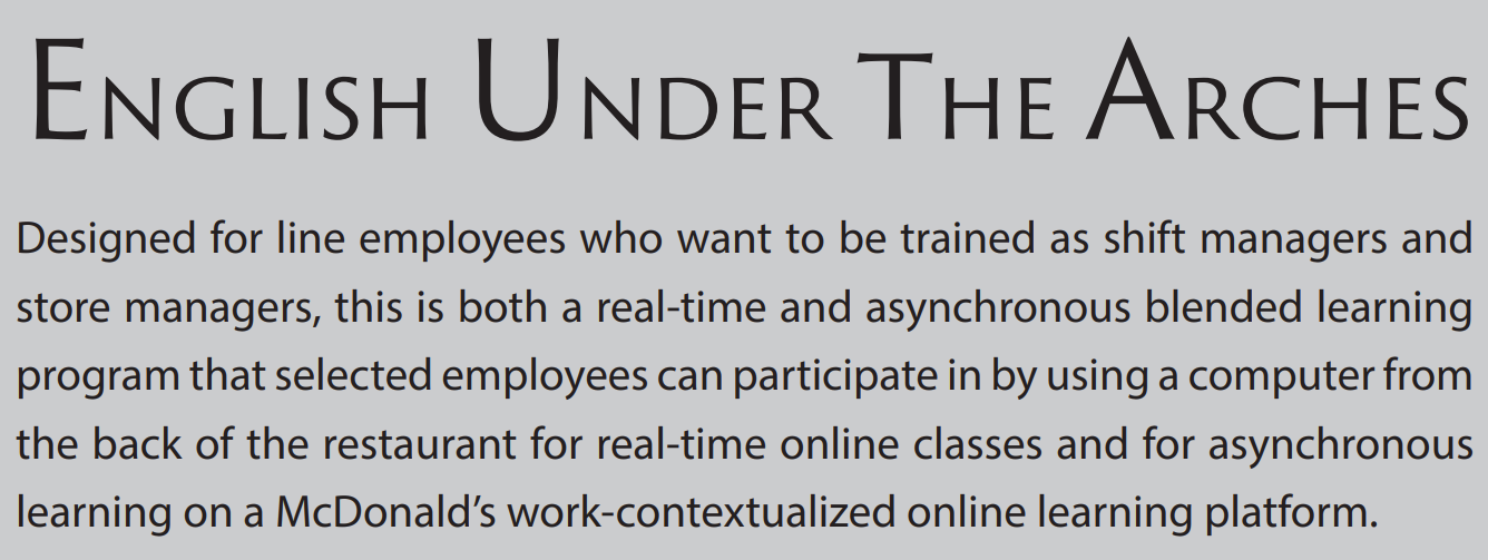English Under the Arches: Designed for line employees who want to be trained as shift managers and store managers, this is both a real-time and asynchronous blended learning program that selected employees can participate in by using a computer from the back of the restaurant for real-time online classes and for asynchronous learning on a McDonald’s work-contextualized online learning platform.